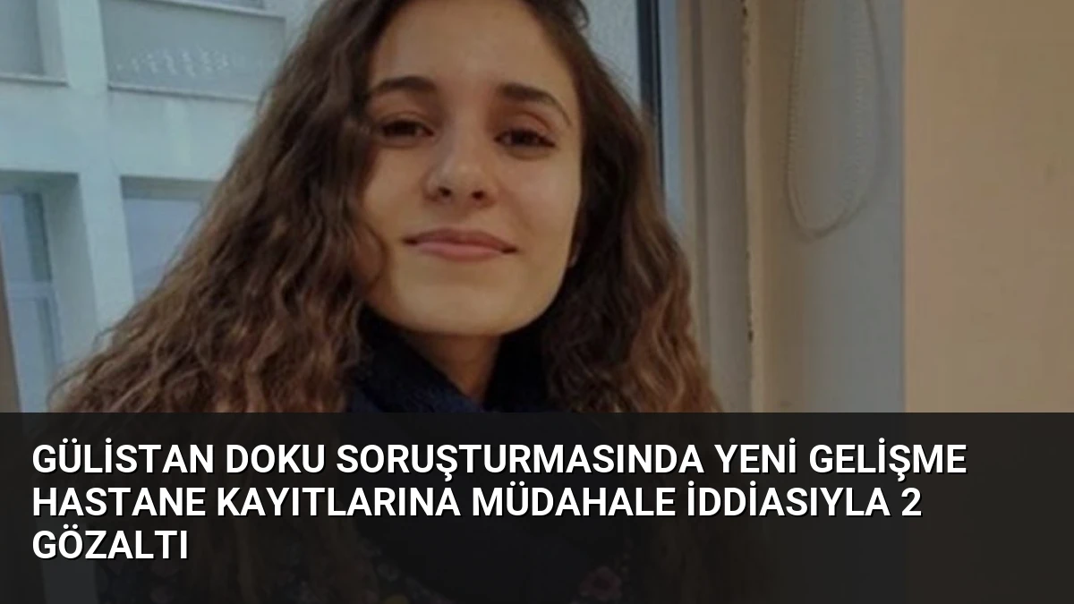 Gülistan Doku Soruşturmasında Yeni Gelişme Hastane Kayıtlarına Müdahale İddiasıyla 2 Gözaltı