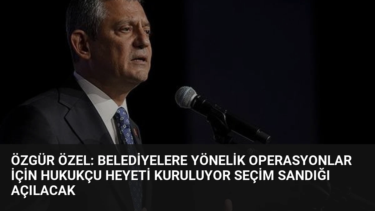 Özgür Özel: Belediyelere Yönelik Operasyonlar İçin Hukukçu Heyeti Kuruluyor Seçim Sandığı Açılacak