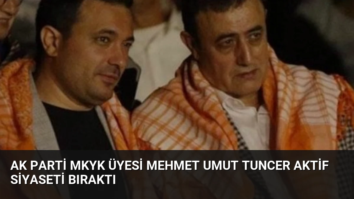 AK Parti MKYK Üyesi Mehmet Umut Tuncer Aktif Siyaseti Bıraktı