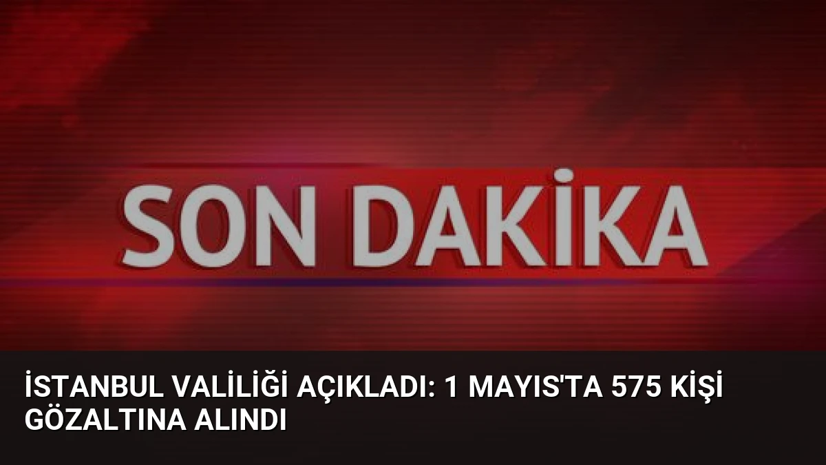 İstanbul Valiliği Açıkladı: 1 Mayıs’ta 575 Kişi Gözaltına Alındı