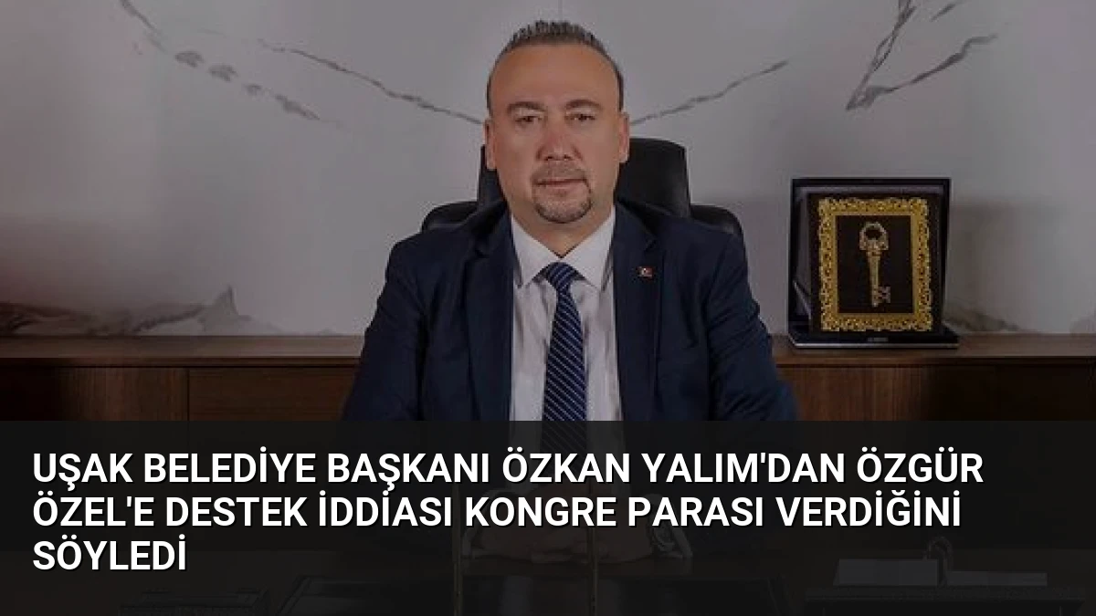 Uşak Belediye Başkanı Özkan Yalım’dan Özgür Özel’e Destek İddiası Kongre Parası Verdiğini Söyledi