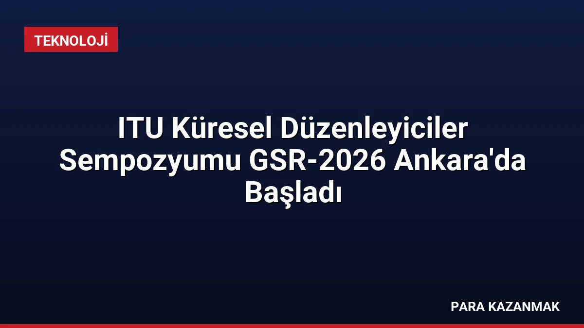ITU Küresel Düzenleyiciler Sempozyumu GSR-2026 Ankara’da Başladı