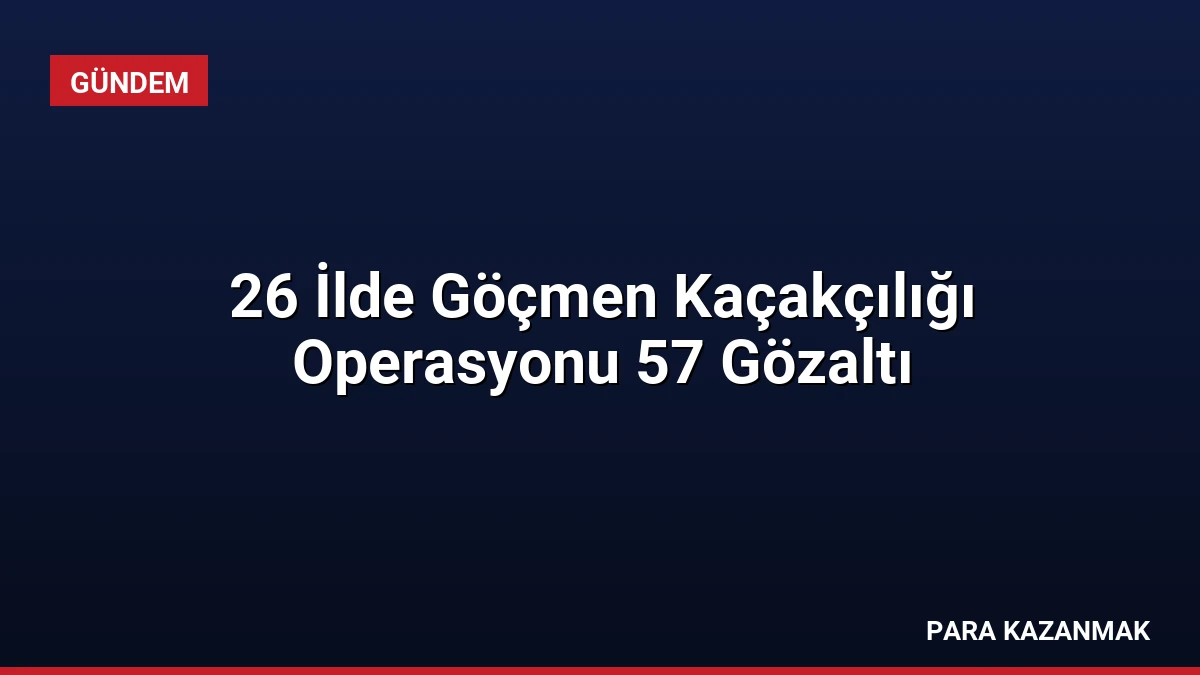26 İlde Göçmen Kaçakçılığı Operasyonu 57 Gözaltı