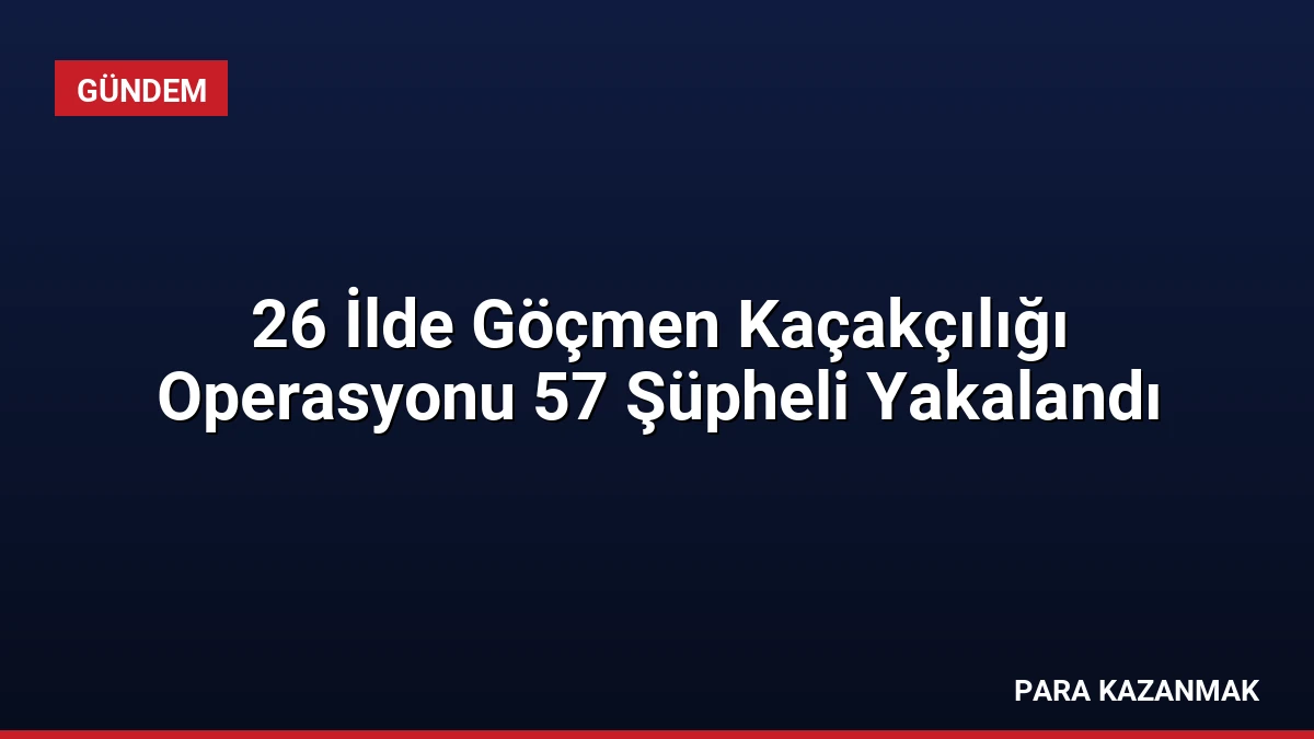 26 İlde Göçmen Kaçakçılığı Operasyonu 57 Şüpheli Yakalandı