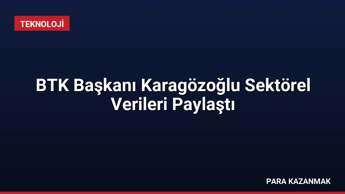 BTK Başkanı Karagözoğlu Sektörel Verileri Paylaştı