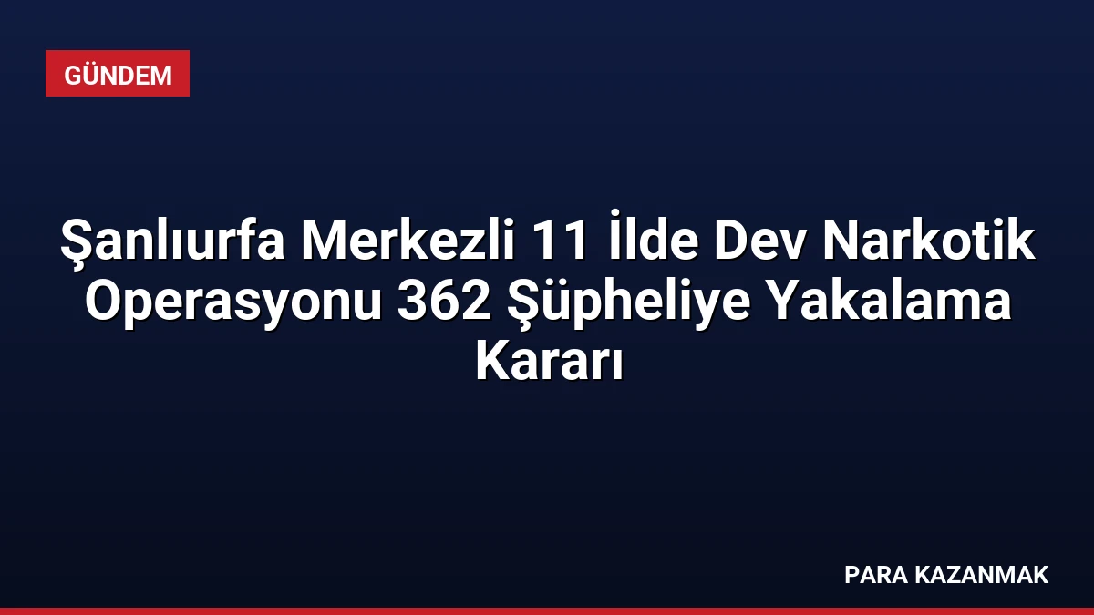 Şanlıurfa Merkezli 11 İlde Dev Narkotik Operasyonu 362 Şüpheliye Yakalama Kararı