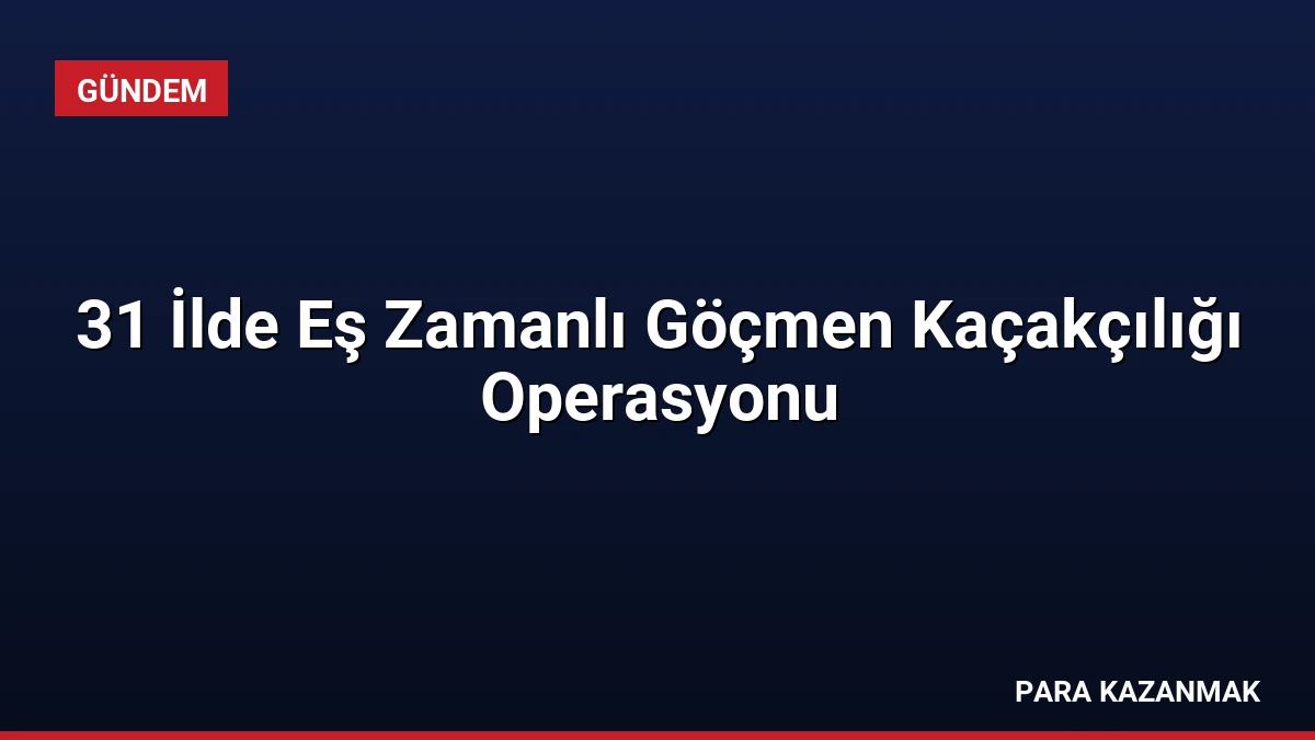 31 İlde Eş Zamanlı Göçmen Kaçakçılığı Operasyonu