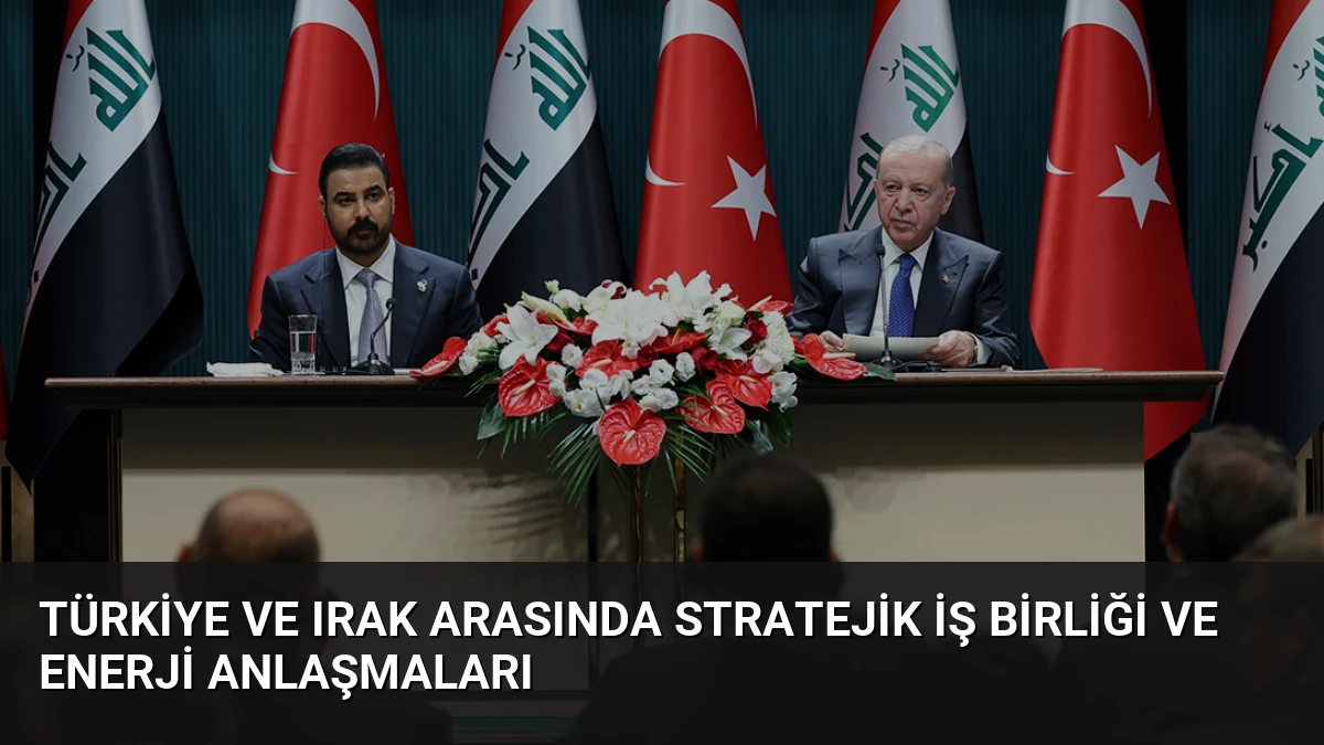 Türkiye ve Irak Arasında Stratejik İş Birliği ve Enerji Anlaşmaları