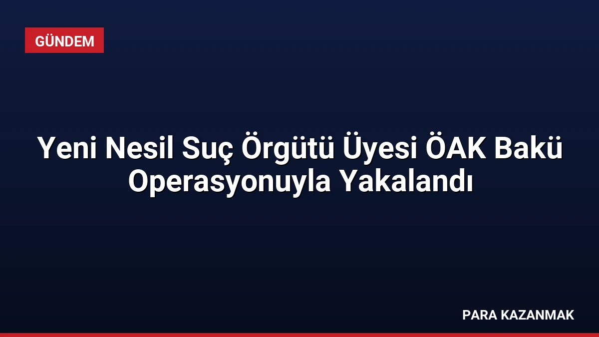 Yeni Nesil Suç Örgütü Üyesi ÖAK Bakü Operasyonuyla Yakalandı