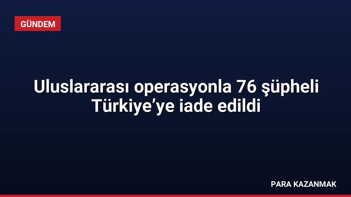 Uluslararası operasyonla 76 şüpheli Türkiye’ye iade edildi